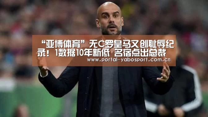 “亚博体育”无C罗皇马又创耻辱纪录!1数据10年新低 名宿点出总裁最大作用!(图1) 亚博官网
