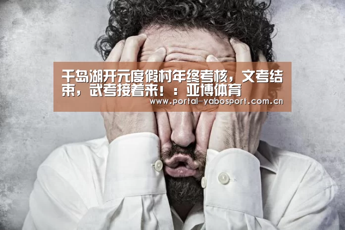 千岛湖开元度假村年终考核,文考结束,武考接着来!:亚博体育(图3) 亚博官网